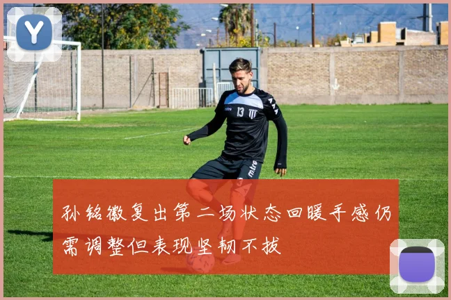 孙铭徽复出第二场状态回暖手感仍需调整但表现坚韧不拔