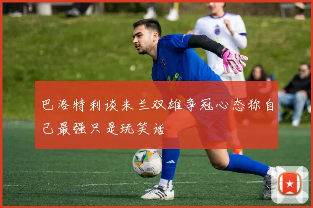 巴洛特利谈米兰双雄争冠心态称自己最强只是玩笑话