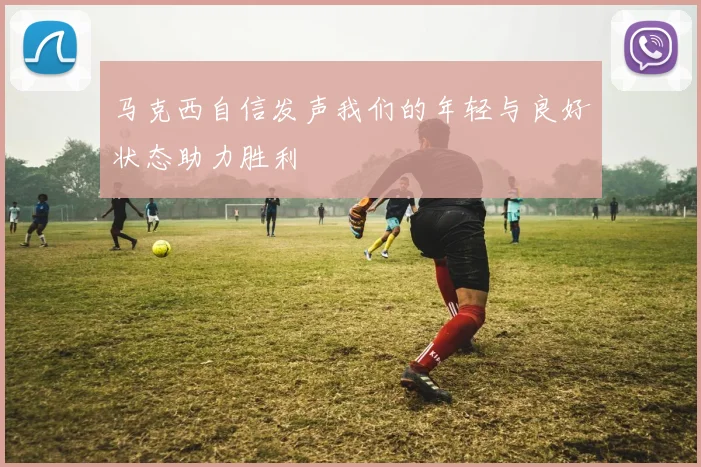 马克西自信发声我们的年轻与良好状态助力胜利