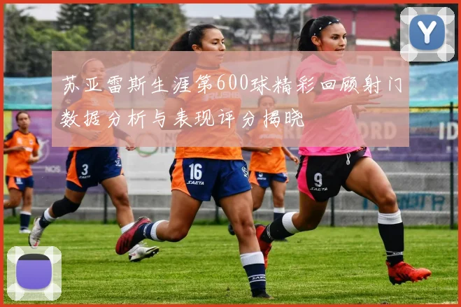 苏亚雷斯生涯第600球精彩回顾射门数据分析与表现评分揭晓