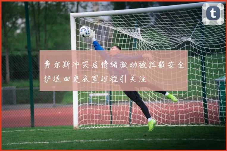 费尔斯冲突后情绪激动被拦截安全护送回更衣室过程引关注