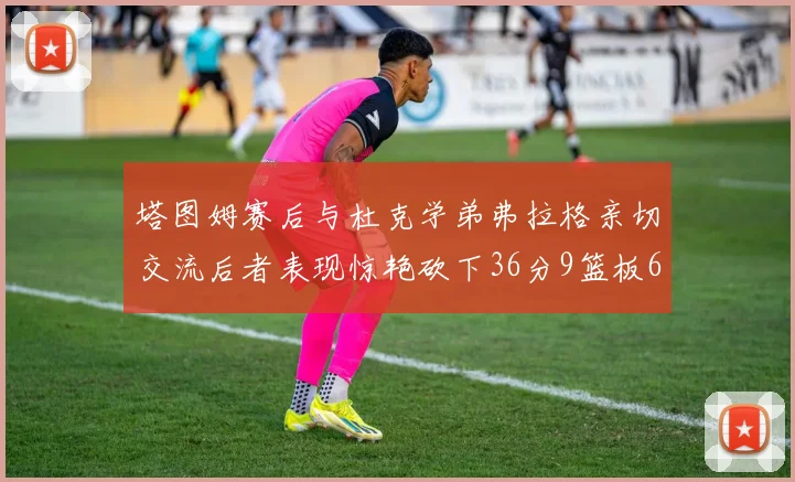 塔图姆赛后与杜克学弟弗拉格亲切交流后者表现惊艳砍下36分9篮板6助攻