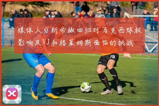 媒体人分析帝椒回归对马克西球权影响及VJ和格莱姆斯面临的挑战