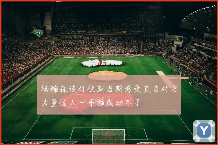 杨瀚森谈对位亚当斯感受直言对方力量惊人一手推我动不了