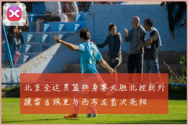 北京全运男篮热身赛大胜北控新外援雷吉佩里与西布龙首次亮相