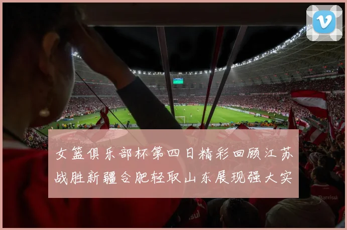 女篮俱乐部杯第四日精彩回顾江苏战胜新疆合肥轻取山东展现强大实力