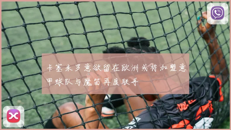 卡塞米罗意欲留在欧洲或将加盟意甲球队与魔笛再度联手