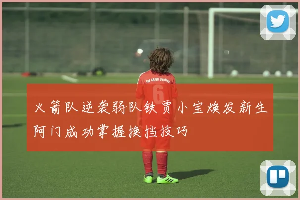 火箭队逆袭弱队铁贾小宝焕发新生阿门成功掌握换挡技巧
