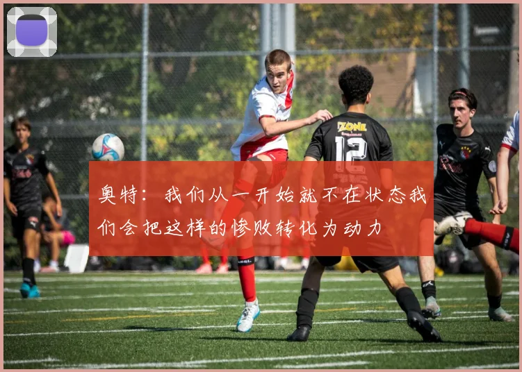 奥特：我们从一开始就不在状态我们会把这样的惨败转化为动力