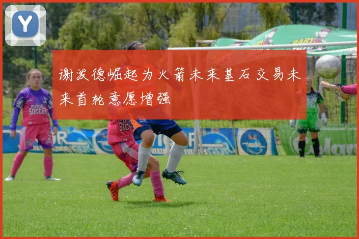 谢泼德崛起为火箭未来基石交易未来首轮意愿增强