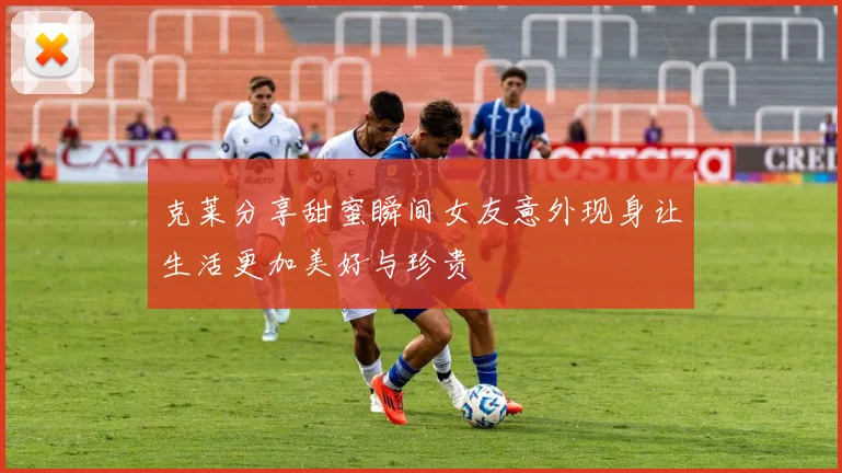 克莱分享甜蜜瞬间女友意外现身让生活更加美好与珍贵