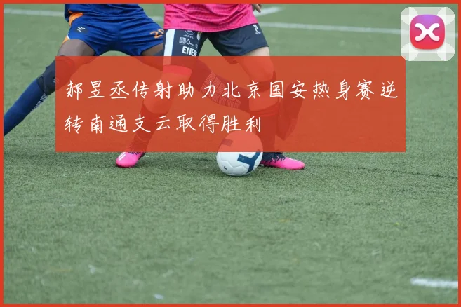 郝昱丞传射助力北京国安热身赛逆转南通支云取得胜利