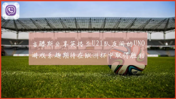 吉滕斯分享英格兰U21队友间的UNO游戏乐趣期待在欧洲杯中取得胜利