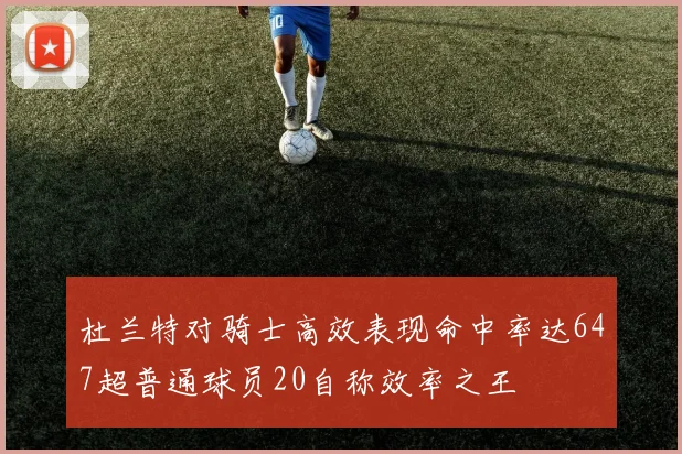 杜兰特对骑士高效表现命中率达647超普通球员20自称效率之王