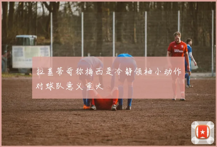 拉基蒂奇称梅西是冷静领袖小动作对球队意义重大